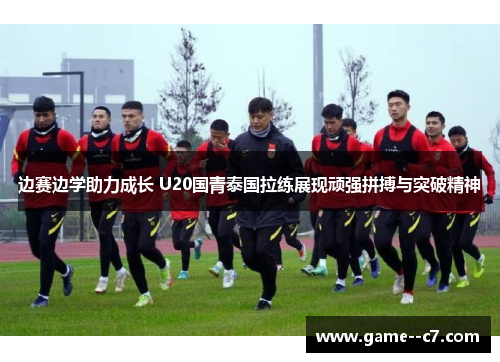 边赛边学助力成长 U20国青泰国拉练展现顽强拼搏与突破精神