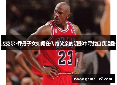 迈克尔·乔丹子女如何在传奇父亲的阴影中寻找自我道路