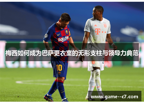 梅西如何成为巴萨更衣室的无形支柱与领导力典范