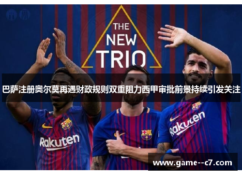 巴萨注册奥尔莫再遇财政规则双重阻力西甲审批前景持续引发关注
